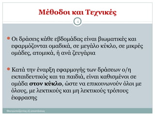 Μέθοδοι και Τεχνικές
Οι δράσεις κάθε εβδομάδας είναι βιωματικές και
εφαρμόζονται ομαδικά, σε μεγάλο κύκλο, σε μικρές
ομάδες, ατομικά, ή ανά ζευγάρια
Κατά την έναρξη εφαρμογής των δράσεων ο/η
εκπαιδευτικός και τα παιδιά, είναι καθισμένοι σε
ομάδα στον κύκλο, ώστε να επικοινωνούν όλοι με
όλους, με λεκτικούς και μη λεκτικούς τρόπους
έκφρασης
4
Θεατροπαίζοντας εξ αποστάσεως
 