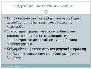 Συζητούμε…και επικοινωνούμε…
Στη διαδικασία αυτή οι μαθητές και οι μαθήτριες
ανταλλάσσουν ιδέες, επικοινωνούν, ακούν,
κατανοούν.
Οι συζητήσεις μπορεί να γίνουν με διαφόρους
τρόπους: αντιπαράθεση επιχειρημάτων,
δημοσιογραφικά ρεπορτάζ, με αναπαράσταση
συνέντευξης, κ.ά.
Στόχος είναι η άσκηση στην ενεργητική ακρόαση:
‘Ακούω και προσέχω όταν μου μιλάς, χωρίς να σε
διακόπτω’
40
Θεατροπαίζοντας εξ αποστάσεως
 