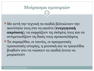 Μοίρασμα εμπειριών
Με αυτή την τεχνική τα παιδιά βελτιώνουν την
ικανότητα τους στο να ακούνε (ενεργητική
ακρόαση), να εκφράζουν τις σκέψεις τους και να
αντιμετωπίζουν τις δικές τους προκαταλήψεις
Τα παραμύθια, οι ταινίες, οι πραγματικές
προσωπικές ιστορίες, η μουσική και τα τραγούδια
βοηθούν στο να νιώσουν τα παιδιά άνετα να
μοιραστούν
42
Θεατροπαίζοντας εξ αποστάσεως
 