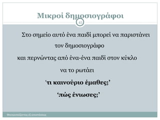 Μικροί δημοσιογράφοι
Θεατροπαίζοντας εξ αποστάσεως
45
Στο σημείο αυτό ένα παιδί μπορεί να παριστάνει
τον δημοσιογράφο
και περνώντας από ένα-ένα παιδί στον κύκλο
να το ρωτάει
‘τι καινούριο έμαθες;’
‘πώς ένιωσες;’
 