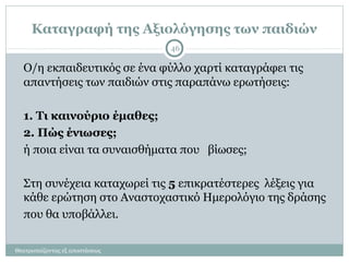 Καταγραφή της Αξιολόγησης των παιδιών
Ο/η εκπαιδευτικός σε ένα φύλλο χαρτί καταγράφει τις
απαντήσεις των παιδιών στις παραπάνω ερωτήσεις:
1. Τι καινούριο έμαθες;
2. Πώς ένιωσες;
ή ποια είναι τα συναισθήματα που βίωσες;
Στη συνέχεια καταχωρεί τις 5 επικρατέστερες λέξεις για
κάθε ερώτηση στο Αναστοχαστικό Ημερολόγιο της δράσης
που θα υποβάλλει.
Θεατροπαίζοντας εξ αποστάσεως
46
 