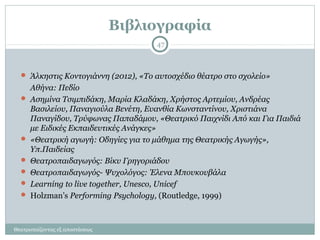 Βιβλιογραφία
 Άλκηστις Κοντογιάννη (2012), «Το αυτοσχέδιο θέατρο στο σχολείο»
Αθήνα: Πεδίο
 Ασημίνα Τσιμπιδάκη, Μαρία Κλαδάκη, Χρήστος Αρτεμίου, Ανδρέας
Βασιλείου, Παναγιούλα Βενέτη, Ευανθία Κωνσταντίνου, Χριστιάνα
Παναγίδου, Τρύφωνας Παπαδάμου, «Θεατρικό Παιχνίδι Από και Για Παιδιά
με Ειδικές Εκπαιδευτικές Ανάγκες»
 «Θεατρική αγωγή: Οδηγίες για το μάθημα της Θεατρικής Αγωγής»,
Υπ.Παιδείας
 Θεατροπαιδαγωγός: Βίκυ Γρηγοριάδου
 Θεατροπαιδαγωγός- Ψυχολόγος: Έλενα Μπουκουβάλα
 Learning to live together, Unesco, Unicef
 Holzman’s Performing Psychology, (Routledge, 1999)
Θεατροπαίζοντας εξ αποστάσεως
47
 