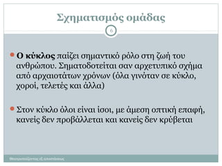 Σχηματισμός ομάδας
Θεατροπαίζοντας εξ αποστάσεως
6
Ο κύκλος παίζει σημαντικό ρόλο στη ζωή του
ανθρώπου. Σηματοδοτείται σαν αρχετυπικό σχήμα
από αρχαιοτάτων χρόνων (όλα γινόταν σε κύκλο,
χοροί, τελετές και άλλα)
Στον κύκλο όλοι είναι ίσοι, με άμεση οπτική επαφή,
κανείς δεν προβάλλεται και κανείς δεν κρύβεται
 