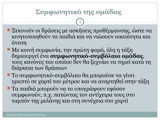 Συμφωνητικό της ομάδας
Ξεκινούν οι δράσεις με ασκήσεις προθέρμανσης, ώστε να
κινητοποιηθούν τα παιδιά και να νιώσουν οικειότητα και
άνεση
Με κοινή συμφωνία, την πρώτη φορά, όλη η τάξη
δημιουργεί ένα συμφωνητικό-συμβόλαιο ομάδας,
τους κανόνες του οποίου δεν θα ξεχνάει να τηρεί κατά τη
διάρκεια των δράσεων
Το συμφωνητικό-συμβόλαιο θα μπορούσε να γίνει
γραπτό σε χαρτί του μέτρου και να αναρτηθεί στην τάξη
Τα παιδιά μπορούν να το υπογράψουν εφόσον
συμφωνούν, π.χ. πατώντας τον αντίχειρα τους στο
ταμπόν της μελάνης και στη συνέχεια στο χαρτί
8
Θεατροπαίζοντας εξ αποστάσεως
 