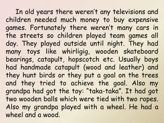 In old years there weren’t any televisions and
children needed much money to buy expensive
games. Fortunately there weren’t many cars in
the streets so children played team games all
day. They played outside until night. They had
many toys like whirligig, wooden skateboard
bearings, catapult, hopscotch etc. Usually boys
had handmade catapult (wood and leather) and
they hunt birds or they put a goal on the trees
and they tried to achieve the goal. Also my
grandpa had got the toy: “taka-taka”. It had got
two wooden balls which were tied with two ropes.
Also my grandpa played with a wheel. He had a
wheel and a wood.
 