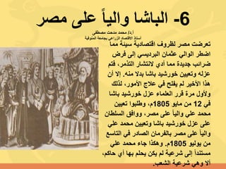 6-‫مصر‬ ‫على‬ ً‫ا‬‫والي‬ ‫الباشا‬‫أ‬.‫د‬/‫مصطفى‬ ‫مدحت‬ ‫محمد‬
‫المنوفية‬ ‫بجامعة‬ ‫الزراعي‬ ‫االقتصاد‬ ‫أستاذ‬
‫مم‬ ‫سيئة‬ ‫اقتصادية‬ ‫لظروف‬ ‫مصر‬ ‫تعرضت‬‫ا‬
‫فرض‬ ‫إلى‬ ‫البرديسي‬ ‫عثمان‬ ‫الوالي‬ ‫اضطر‬
‫فت‬ ،‫التذمر‬ ‫النتشار‬ ‫أدي‬ ‫مما‬ ‫جديدة‬ ‫ضرائب‬‫م‬
‫منه‬ ‫بدال‬ ‫باشا‬ ‫خورشيد‬ ‫وتعيين‬ ‫عزله‬.‫أ‬ ‫إال‬‫ن‬
‫لذلك‬ ،‫األمور‬ ‫عالج‬ ‫في‬ ‫يفلح‬ ‫لم‬ ‫األخير‬ ‫هذا‬
‫باشا‬ ‫خورشيد‬ ‫عزل‬ ‫العلماء‬ ‫قرر‬ ‫مرة‬ ‫وألول‬
‫في‬12‫مايو‬ ‫من‬1805‫تعيين‬ ‫وطلبوا‬ ،‫م‬
‫السلط‬ ‫ووافق‬ ،‫مصر‬ ‫على‬ ً‫ا‬‫والي‬ ‫علي‬ ‫محمد‬‫ان‬
‫علي‬ ‫محمد‬ ‫وتعيين‬ ‫باشا‬ ‫خورشيد‬ ‫عزل‬ ‫على‬
‫الت‬ ‫في‬ ‫الصادر‬ ‫بالفرمان‬ ‫مصر‬ ‫على‬ ً‫ا‬‫والي‬‫اسع‬
‫يوليو‬ ‫من‬1805‫م‬.‫علي‬ ‫محمد‬ ‫جاء‬ ‫وهكذا‬
‫أي‬ ‫بها‬ ‫يحلم‬ ‫يكن‬ ‫لم‬ ‫شرعية‬ ‫إلى‬ ً‫ا‬‫مستند‬،‫حاكم‬
‫الشعب‬ ‫شرعية‬ ‫وهي‬ ‫أال‬.
 