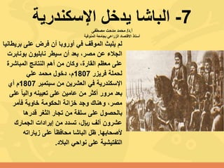 7-‫اإلسكندرية‬ ‫يدخل‬ ‫الباشا‬‫أ‬.‫د‬/‫مصطفى‬ ‫مدحت‬ ‫محمد‬
‫المنوفية‬ ‫بجامعة‬ ‫الزراعي‬ ‫االقتصاد‬ ‫أستاذ‬
‫بري‬ ‫على‬ ‫فرض‬ ‫أن‬ ‫أوروبا‬ ‫في‬ ‫الموقف‬ ‫يلبث‬ ‫لم‬‫طانيا‬
‫بوناب‬ ‫نابليون‬ ‫سيطر‬ ‫أن‬ ‫بعد‬ ،‫مصر‬ ‫عن‬ ‫الجالء‬‫رت‬
‫المباشر‬ ‫النتائج‬ ‫أهم‬ ‫من‬ ‫وكان‬ ،‫القارة‬ ‫معظم‬ ‫على‬‫ة‬
‫فريزر‬ ‫لحملة‬1807،‫م‬‫دخول‬‫علي‬ ‫محمد‬
‫في‬ ‫اإلسكندرية‬‫سبتمبر‬ ‫من‬ ‫العشرين‬1807‫أي‬ ‫م‬
‫ع‬ ً‫ا‬‫والي‬ ‫تعيينه‬ ‫على‬ ‫عامين‬ ‫من‬ ‫أكثر‬ ‫مرور‬ ‫بعد‬‫لى‬
‫فأمر‬ ‫خاوية‬ ‫الحكومة‬ ‫خزانة‬ ‫وجد‬ ‫وهناك‬ ،‫مصر‬
‫قدرها‬ ‫الثغر‬ ‫تجار‬ ‫من‬ ‫سلفة‬ ‫على‬ ‫بالحصول‬
‫الجمارك‬ ‫إيرادات‬ ‫من‬ ‫تسدد‬ ،‫لاير‬ ‫ألف‬ ‫عشرون‬
‫ألصحابها‬.‫زياراته‬ ‫على‬ ً‫ا‬‫محافظ‬ ‫الباشا‬ ‫ظل‬
‫نواحي‬ ‫على‬ ‫التفتيشية‬‫البالد‬.
 
