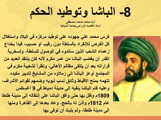 8-‫الحكم‬ ‫وتوطيد‬ ‫الباشا‬‫أ‬.‫د‬/‫مصطفى‬ ‫مدحت‬ ‫محمد‬
‫المنوفية‬ ‫بجامعة‬ ‫الزراعي‬ ‫االقتصاد‬ ‫أستاذ‬
‫واستغ‬ ‫البالد‬ ‫في‬ ‫مركزه‬ ‫توطيد‬ ‫على‬ ‫جهوده‬ ‫علي‬ ‫محمد‬ ‫كرس‬‫الل‬
‫ب‬ ‫فبدأ‬ ،‫حسيب‬ ‫أو‬ ‫رقيب‬ ‫دون‬ ‫بالسلطة‬ ‫لإلنفراد‬ ‫الفرص‬ ‫كل‬‫خداع‬
‫ولسخري‬ ،‫للسلطة‬ ‫الوصول‬ ‫في‬ ‫ساندوه‬ ‫الذين‬ ‫الشعب‬ ‫زعماء‬‫ة‬
‫الباشا‬ ‫يغضب‬ ‫أن‬ ‫القدر‬‫من‬‫العدي‬ ‫ينتقد‬ ‫كان‬ ‫ألنه‬ ‫مكرم‬ ‫عمر‬‫من‬ ‫د‬
ً‫ا‬‫ونظر‬ ،‫األهالي‬ ‫مظالم‬ ‫يتلقى‬ ‫أن‬ ‫بعد‬ ‫قراراته‬‫ل‬‫مكر‬ ‫شعبية‬‫م‬‫في‬
‫المجتمع‬‫أوعز‬‫الباشا‬‫مكيد‬ ‫لتدبير‬ ‫المشايخ‬ ‫من‬ ‫زمالؤه‬ ‫إلى‬‫ه‬
‫بمنح‬ ‫تتهمه‬‫األقباط‬‫لقوائم‬ ‫وضمهم‬ ‫نبويه‬ ‫نسب‬ ‫وثائق‬‫األ‬‫شراف‬،
‫في‬ ‫دمياط‬ ‫مدينة‬ ‫إلى‬ ‫بنفيه‬ ‫الباشا‬ ‫قام‬ ‫وعليه‬9‫أغسطس‬
1809‫ط‬ ‫مدينة‬ ‫إلى‬ ‫إنتقاله‬ ‫على‬ ‫الباشا‬ ‫وافق‬ ‫حتى‬ ‫بها‬ ‫وظل‬ ‫م‬‫نطا‬
‫عام‬1812‫ومنها‬ ‫القاهرة‬ ‫إلى‬ ‫بعدها‬ ‫وعاد‬ ،‫بالحج‬ ‫له‬ ‫وأذن‬ ‫م‬
‫بها‬ ‫توفى‬ ‫أن‬ ‫يلبث‬ ‫ولم‬ ،‫طنطا‬ ‫مدينة‬ ‫إلى‬.
 