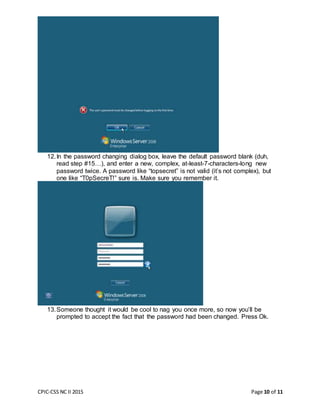CPIC-CSS NC II 2015 Page 10 of 11
12.In the password changing dialog box, leave the default password blank (duh,
read step #15…), and enter a new, complex, at-least-7-characters-long new
password twice. A password like “topsecret” is not valid (it’s not complex), but
one like “T0pSecreT!” sure is. Make sure you remember it.
13.Someone thought it would be cool to nag you once more, so now you’ll be
prompted to accept the fact that the password had been changed. Press Ok.
 