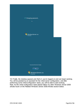 CPIC-CSS NC II 2015 Page 11 of 11
18. Finally, the desktop appears and that’s it, you’re logged on and can begin working.
You will be greeted by an assistant for the initial server configuration, and after
performing some initial configuration tasks, you will be able to start working.
Next, for the initial configuration tasks please follow my other Windows Server 2008
articles found on the Related Windows Server 2008 Articles section below.
 