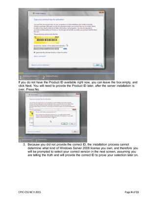 CPIC-CSS NC II 2015 Page 4 of 11
If you do not have the Product ID available right now, you can leave the box empty, and
click Next. You will need to provide the Product ID later, after the server installation is
over. Press No.
3. Because you did not provide the correct ID, the installation process cannot
determine what kind of Windows Server 2008 license you own, and therefore you
will be prompted to select your correct version in the next screen, assuming you
are telling the truth and will provide the correct ID to prove your selection later on.
 