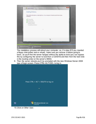 CPIC-CSS NC II 2015 Page 8 of 11
The installation process will reboot your computer, so, if in step #10 you inserted
a floppy disk (either real or virtual), make sure you remove it before going to
lunch, as you’ll find the server hanged without the ability to boot (you can bypass
this by configuring the server to boot from a CD/DVD and then from the hard disk
in the booting order on the server’s BIOS)
9. Then the server reboots you’ll be prompted with the new Windows Server 2008
type of login screen. Press CTRL+ALT+DEL to log in.
10.Click on Other User.
 