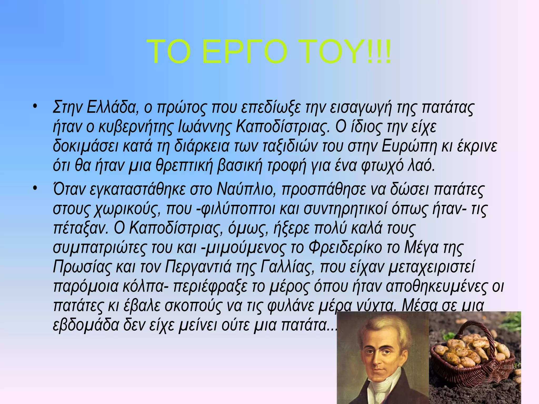 ΤΟ ΕΡΓΟ ΤΟΥ!!!
• Στην Ελλάδα, ο πρώτος που επεδίωξε την εισαγωγή της πατάτας
ήταν ο κυβερνήτης Ιωάννης Καποδίστριας. Ο ίδιος την είχε
δοκιμάσει κατά τη διάρκεια των ταξιδιών του στην Ευρώπη κι έκρινε
ότι θα ήταν μια θρεπτική βασική τροφή για ένα φτωχό λαό.
• Όταν εγκαταστάθηκε στο Ναύπλιο, προσπάθησε να δώσει πατάτες
στους χωρικούς, που -φιλύποπτοι και συντηρητικοί όπως ήταν- τις
πέταξαν. Ο Καποδίστριας, όμως, ήξερε πολύ καλά τους
συμπατριώτες του και -μιμούμενος το Φρειδερίκο το Μέγα της
Πρωσίας και τον Περγαντιά της Γαλλίας, που είχαν μεταχειριστεί
παρόμοια κόλπα- περιέφραξε το μέρος όπου ήταν αποθηκευμένες οι
πατάτες κι έβαλε σκοπούς να τις φυλάνε μέρα νύχτα. Μέσα σε μια
εβδομάδα δεν είχε μείνει ούτε μια πατάτα...
 