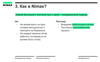 3. Как в Nimax?
interactive.nimax.ru elena@nimax.ru
Но:
- Не можем взять ни одну
готовую методологию и
повторить ее буквально.
- Не каждый заказчик готов
работать по-новому (и не
должен быть готов).
Итерационный подход strategy.nimax.ru
Поэтому:
- Внедряем небольшими шагами.
- Постоянно переизобретаем
процесс.
Самый быстрый и честный путь к цели – итерационный подход.
 