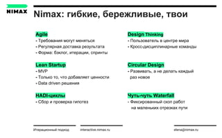 Nimax: гибкие, бережливые, твои
interactive.nimax.ru elena@nimax.ru
Agile
- Требования могут меняться
- Регулярная доставка результата
- Форма: бэклог, итерации, спринты
Lean Startup
- MVP
- Только то, что добавляет ценности
- Data driven решения
HADI-циклы
- Сбор и проверка гипотез
Итерационный подход strategy.nimax.ru
Design Thinking
- Пользователь в центре мира
- Кросс-дисциплинарные команды
Circular Design
- Развивать, а не делать каждый
раз новое
Чуть-чуть Waterfall
- Фиксированный скоп работ
на маленьких отрезках пути
 