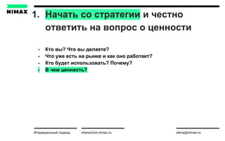 1. Начать со стратегии и честно
ответить на вопрос о ценности
interactive.nimax.ru elena@nimax.ru
- Кто вы? Что вы делаете?
- Что уже есть на рынке и как оно работает?
- Кто будет использовать? Почему?
- В чем ценность?
Итерационный подход strategy.nimax.ru
 