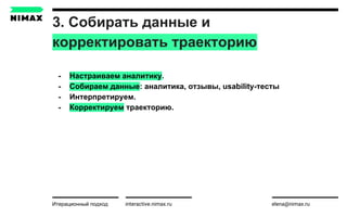 3. Собирать данные и
корректировать траекторию
interactive.nimax.ru elena@nimax.ru
- Настраиваем аналитику.
- Собираем данные: аналитика, отзывы, usability-тесты
- Интерпретируем.
- Корректируем траекторию.
Итерационный подход strategy.nimax.ru
 