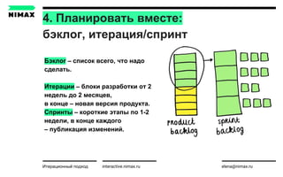 4. Планировать вместе:
бэклог, итерация/спринт
interactive.nimax.ru elena@nimax.ru
Бэклог – список всего, что надо
сделать.
Итерации – блоки разработки от 2
недель до 2 месяцев,
в конце – новая версия продукта.
Спринты – короткие этапы по 1-2
недели, в конце каждого
– публикация изменений.
Итерационный подход
 