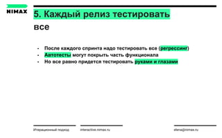 5. Каждый релиз тестировать
все
interactive.nimax.ru elena@nimax.ru
- После каждого спринта надо тестировать все (регрессинг)
- Автотесты могут покрыть часть функционала
- Но все равно придется тестировать руками и глазами
Итерационный подход strategy.nimax.ru
 