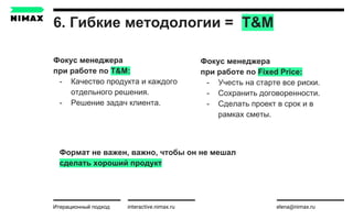6. Гибкие методологии = T&M
interactive.nimax.ru elena@nimax.ru
Фокус менеджера
при работе по T&M:
- Качество продукта и каждого
отдельного решения.
- Решение задач клиента.
Итерационный подход
Фокус менеджера
при работе по Fixed Price:
- Учесть на старте все риски.
- Сохранить договоренности.
- Сделать проект в срок и в
рамках сметы.
Формат не важен, важно, чтобы он не мешал
сделать хороший продукт
 