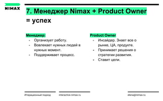 interactive.nimax.ru elena@nimax.ru
Менеджер:
- Организует работу.
- Вовлекает нужных людей в
нужных момент.
- Поддерживает процесс.
Итерационный подход strategy.nimax.ru
7. Менеджер Nimax + Product Owner
= успех
Product Owner
- Инсайдер. Знает все о
рынке, ЦА, продукте.
- Принимает решения о
стратегии развития.
- Ставит цели.
 