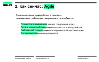 2. Как сейчас: Agile
interactive.nimax.ru elena@nimax.ru
Cерия подходов к разработке, в основе –
динамичные требования, итеративность и гибкость.
- Готовность к изменениям важнее следования плану
- Люди и взаимодействие важнее процессов и инструментов
- Работающий продукт важнее исчерпывающей документации
- Сотрудничество важнее документов
Итерационный подход strategy.nimax.ru
 