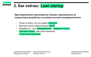 2. Как сейчас: Lean startup
interactive.nimax.ru elena@nimax.ru
Идеи бережливого производства (Toyota), переложенные на
продуктовую разработку в условиях высокой неопределенности
- Отказ от всего, что не создает ценности
- Быстрый запуск первой версии (MVP)
- Разработка – путь экспериментов и проверка гипотез
- Научный подход, data driven решения
- Итеративное развитие
Итерационный подход strategy.nimax.ru
 