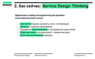 2. Как сейчас: Service Design Thinking
interactive.nimax.ru elena@nimax.ru
Идеология и набор инструментов для дизайна
пользовательского опыта
- User-centric подход: ценность, опыт, оптимизация
- Эмпатия и customer development
- Подробное проектирование и тестирование прототипов
- Обратная связь пользователей – главная метрика
- Кросс-дисциплинарные команды
Итерационный подход strategy.nimax.ru
 