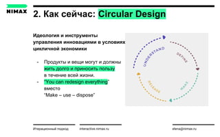 2. Как сейчас: Circular Design
interactive.nimax.ru elena@nimax.ruИтерационный подход strategy.nimax.ru
Идеология и инструменты
управления инновациями в условиях
цикличной экономики
- Продукты и вещи могут и должны
жить долго и приносить пользу
в течение всей жизни.
- “You can redesign everything”
вместо
“Make – use – dispose”
 