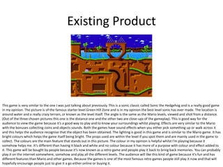Existing Product
This game is very similar to the one I was just talking about previously. This is a sonic classic called Sonic the Hedgehog and is a really good game
in my opinion. The picture is of the famous starter level Green Hill Zone and is in my opinion the best level sonic has ever made. The location is
around water and a really crazy terrain, or known as the level itself. The angle is the same as the Mario levels, viewed and shot from a distance.
(Out of the three chosen pictures this one is the distance one and the other two are close-ups of the gameplay). This is good way for the
audience to view the game because it’s a good way to play and to know your surroundings whilst playing. Effects are very similar to the Mario
with the bonuses collecting coins and objects sounds. Both the games have sound effects when you either pick something up or walk across it
and this helps the audience recognise that the object has been obtained. The lighting is good in this game and is similar to the Mario game. It has
bright colours which helps the game itself being bright. The props used are within the level if you spot them and are mainly used in the game to
collect. The colours are the main feature that stands out in this picture. The colour in my opinion is helpful whilst I'm playing because it
somehow helps me. It’s different than having it black and white and no colour because it has more of a purpose with colour and effect added to
it. This game will be bought by people because it’s now known as a retro game and people play it back to bring back memories. You can probably
play it on the internet somewhere, somehow and play all the different levels. The audience will like this kind of game because it's fun and has
different features than Mario and other games. Because the games is one of the most famous retro games people still play it now and that will
hopefully encourage people just to give it a go either online or buying it.
 