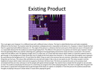 Existing Product
This is yet again sonic however it is a different level with a different colour scheme. The level is called Marble Zone and looks completely
different to the first level. The location looks like somewhere underground and is impossible to tell where it is. However, it doesn't doubt the fact
that it’s a good level with different features in it. The angle of the picture is a distance shot but some parts of the level can zoom in forwards and
is a reasonable distance for the audience to view the gameplay from. The effects in this picture in my opinion are hard to spot, however I know
from the gameplay effects are used for collecting coins, getting hurt during gameplay and enemies noises all have a sound each. The sound it
made from the effects used. The lighting is bright, but is in a dark area. It’s a level with dull colours which makes it a level the audience want to
get through. In the background it looks quite dark, but it’s bright at the front where the character is. This shows that the brighter area is going to
be used whereas the background isn’t, it’s just there for effect. Props as said in the previous two are enemies, collectibles an other objects and
thing that can hurt you. The colours like said before are very dull and makes it like a city no-one wants to visit. The colour purple is not the
brightest of colours which make it dull and not as good as the Green Hill Zone level. The fonts are exactly the same as the previous level
annotated and they are clear and easy to see for people with good and bad eyesight. You need to have a simple font for people to see and able
to read. The audience would play this because it’s a level they can progress from when playing the game. This level is straight after the green Hill
Zone which is a good level and people want to get through all the levels on a game or complete it. From this picture the audience would have
thoughts of playing it because it shows what’s in stock when playing the game.
 