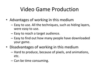 Video Game Production
• Advantages of working in this medium
– Easy to use. All the techniques, such as hiding layers,
were easy to use.
– Easy to reach a target audience.
– Easy to find out how many people have downloaded
your game.
• Disadvantages of working in this medium
– Hard to produce, because of pixels, and animations,
etc.
– Can be time consuming.
 