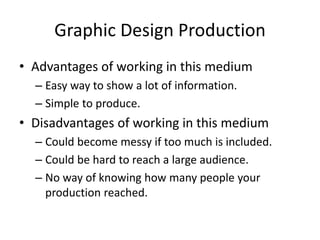 Graphic Design Production
• Advantages of working in this medium
– Easy way to show a lot of information.
– Simple to produce.
• Disadvantages of working in this medium
– Could become messy if too much is included.
– Could be hard to reach a large audience.
– No way of knowing how many people your
production reached.
 