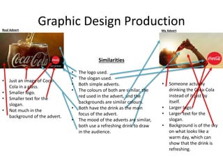 Graphic Design ProductionReal Advert My Advert
Similarities
• The logo used.
• The slogan used.
• Both simple adverts.
• The colours of both are similar, the
red used in the advert, and the
backgrounds are similar colours.
• Both have the drink as the main
focus of the advert.
• The mood of the adverts are similar,
both use a refreshing drink to draw
in the audience.
• Just an image of Coca-
Cola in a glass.
• Smaller logo.
• Smaller text for the
slogan.
• Not much in the
background of the advert.
• Someone actually
drinking the Coca-Cola
instead of it just by
itself.
• Larger logo.
• Larger text for the
slogan.
• Background is of the sky
on what looks like a
warm day, which can
show that the drink is
refreshing.
 
