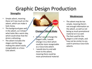 Graphic Design Production
Strengths
• Simple advert, meaning
there isn’t too much on the
advert, which can make it
look messy.
• The background goes well
in the advert, as it shows
what looks like a warm day,
which could show that the
drink is refreshing.
• The advert includes the
slogan and the logo,
making the advert easily
recognisable as a Coca-
Cola advert.
Weaknesses
• The advert may be too
simple, meaning there’s
not enough information on
the advert, as well as not
being as much promotional
material on it as well.
• The font used for the
slogan is a bit simple, and
may not be similar to any
used in previous Coca-Cola
adverts.
Changes I Would Make
• Firstly I would change the
slogan’s text, I would
change it to a font which
could be more recognisable
as a Coca-Cola advert.
• I would also try and add
more to the advert,
meaning there could be
more promotional material.
 