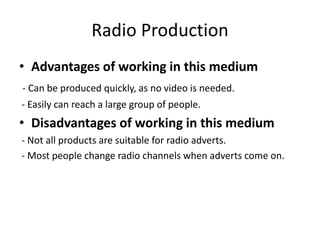 Radio Production
• Advantages of working in this medium
- Can be produced quickly, as no video is needed.
- Easily can reach a large group of people.
• Disadvantages of working in this medium
- Not all products are suitable for radio adverts.
- Most people change radio channels when adverts come on.
 