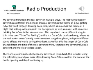 Radio Production
Real Coca-Cola AdvertMy Coca-Cola Advert
My advert differs from the real advert in multiple ways. The first way is that my
advert has a different theme to it, this real advert has the theme of a guy getting
rid of his thirst through drinking Coca-Cola, where as mine has the theme of a
night club setting, with people in the background as well as music, with someone
drinking Coca-Cola in this environment. Also my advert uses a different song to
this, mine uses “Taste The Feeling”, as this is a Coca-Cola produced song, where as
the real advert doesn’t really have a constant song throughout, as it plays different
sound effects and music during the advert. As well as this the slogan of Coca-Cola
changed from the time of the real advert to mine, therefore my advert includes a
different and more up to date slogan.
There are also similarities between my advert and this advert, this includes using
the refreshing sound you make after drinking Coca-Cola, as well as the noise of the
bottle opening and the drink fizzing up.
 
