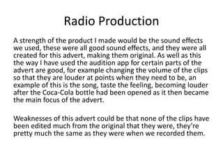 Radio Production
A strength of the product I made would be the sound effects
we used, these were all good sound effects, and they were all
created for this advert, making them original. As well as this
the way I have used the audition app for certain parts of the
advert are good, for example changing the volume of the clips
so that they are louder at points when they need to be, an
example of this is the song, taste the feeling, becoming louder
after the Coca-Cola bottle had been opened as it then became
the main focus of the advert.
Weaknesses of this advert could be that none of the clips have
been edited much from the original that they were, they’re
pretty much the same as they were when we recorded them.
 