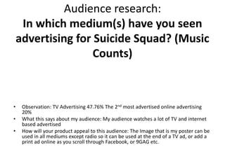 Audience research:
In which medium(s) have you seen
advertising for Suicide Squad? (Music
Counts)
• Observation: TV Advertising 47.76% The 2nd most advertised online advertising
20%
• What this says about my audience: My audience watches a lot of TV and internet
based advertised
• How will your product appeal to this audience: The Image that is my poster can be
used in all mediums except radio so it can be used at the end of a TV ad, or add a
print ad online as you scroll through Facebook, or 9GAG etc.
 