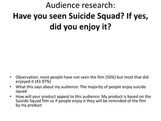 Audience research:
Have you seen Suicide Squad? If yes,
did you enjoy it?
• Observation: most people have not seen the film (50%) but most that did
enjoyed it (43.97%)
• What this says about my audience: The majority of people enjoy suicide
squad
• How will your product appeal to this audience: My product is based on the
Suicide Squad film so if people enjoy it they will be reminded of the film
by my product
 