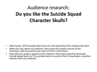 Audience research:
Do you like the Suicide Squad
Character Skulls?
• Observation: Of the people that have seen the Squad Skull the majority like them
• What this says about my audience: they enjoy the cartoon version of the
characters and may want to see more of them in the future
• How will your product appeal to this audience: they have enjoy the Animated
Suicide Squad Skulls so if my product were to contain them it would gain a positive
reaction from my audience.
 