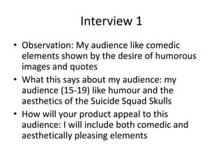 Interview 1
• Observation: My audience like comedic
elements shown by the desire of humorous
images and quotes
• What this says about my audience: my
audience (15-19) like humour and the
aesthetics of the Suicide Squad Skulls
• How will your product appeal to this
audience: I will include both comedic and
aesthetically pleasing elements
 