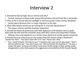 Interview 2
1. Should the title be high, low or central and why?
• Central, because it shows order and professionalism and will look like a real poster
2. Who of the 3 should take the spotlight in the final poster? Joker, Harley, Deadshot.
• Harley Quinn because she is a major character to the plot
3. What little details would you be looking for in a Suicide Squad poster?
• The colour scheme and the character expression
4. Should the Poster be quite busy with little explosions and whacky icons or quite
plain with the title and the character skulls with their names and song titles? Explain
• Whacky icons and explosions as it shows more detail and suicide squad convention
5. Should there be a few lyrics on the screen from the chosen songs (“Heathens”,
“Sucker For Pain”, “You Don’t Own Me”)? If “Yes” Please list a few
• Yes, I could include “I’ll torture you” “I tried to warn you just to stay away” “Don’t
tell me what to say” “You don’t own me” “All my friends are heathens” “I’m just a
sucker for pain” as these are either main lyrics to the songs so they will be easily
recognised or lyrics that express the aggression and violence of the Suicide Squad
 
