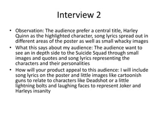 Interview 2
• Observation: The audience prefer a central title, Harley
Quinn as the highlighted character, song lyrics spread out in
different areas of the poster as well as small whacky images
• What this says about my audience: The audience want to
see an in depth side to the Suicide Squad through small
images and quotes and song lyrics representing the
characters and their personalities
• How will your product appeal to this audience: I will include
song lyrics on the poster and little images like cartoonish
guns to relate to characters like Deadshot or a little
lightning bolts and laughing faces to represent Joker and
Harleys insanity
 