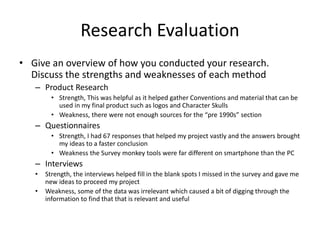 Research Evaluation
• Give an overview of how you conducted your research.
Discuss the strengths and weaknesses of each method
– Product Research
• Strength, This was helpful as it helped gather Conventions and material that can be
used in my final product such as logos and Character Skulls
• Weakness, there were not enough sources for the “pre 1990s” section
– Questionnaires
• Strength, I had 67 responses that helped my project vastly and the answers brought
my ideas to a faster conclusion
• Weakness the Survey monkey tools were far different on smartphone than the PC
– Interviews
• Strength, the interviews helped fill in the blank spots I missed in the survey and gave me
new ideas to proceed my project
• Weakness, some of the data was irrelevant which caused a bit of digging through the
information to find that that is relevant and useful
 