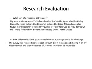 Research Evaluation
– What sort of a response did you get?
My main audience were 15-19 Females that like Suicide Squad who like Harley
Quinn the most, followed by Deadshot followed by Joker. This audience also
favour the “Heathens” followed by “Sucker for Pain” followed by “you don’t own
me” finally followed by “Bohemian Rhapsody (Panic! At the Disco)”
– How did you distribute your survey? Give an advantage and a disadvantage
• The survey was released via Facebook through direct message and sharing it on my
Facebook wall and over the course of 24 hours I had over 65 responses
 