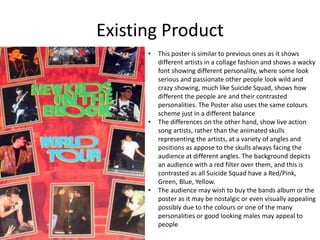 Existing Product
• This poster is similar to previous ones as it shows
different artists in a collage fashion and shows a wacky
font showing different personality, where some look
serious and passionate other people look wild and
crazy showing, much like Suicide Squad, shows how
different the people are and their contrasted
personalities. The Poster also uses the same colours
scheme just in a different balance
• The differences on the other hand, show live action
song artists, rather than the animated skulls
representing the artists, at a variety of angles and
positions as appose to the skulls always facing the
audience at different angles. The background depicts
an audience with a red filter over them, and this is
contrasted as all Suicide Squad have a Red/Pink,
Green, Blue, Yellow.
• The audience may wish to buy the bands album or the
poster as it may be nostalgic or even visually appealing
possibly due to the colours or one of the many
personalities or good looking males may appeal to
people
 