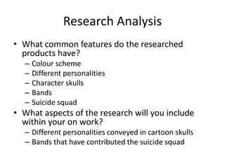 Research Analysis
• What common features do the researched
products have?
– Colour scheme
– Different personalities
– Character skulls
– Bands
– Suicide squad
• What aspects of the research will you include
within your on work?
– Different personalities conveyed in cartoon skulls
– Bands that have contributed the suicide squad
 
