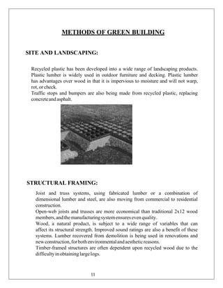 METHODS OF GREEN BUILDING
SITE AND LANDSCAPING:
Recycled plastic has been developed into a wide range of landscaping products.
Plastic lumber is widely used in outdoor furniture and decking. Plastic lumber
has advantages over wood in that it is impervious to moisture and will not warp,
rot, or check.
Traffic stops and bumpers are also being made from recycled plastic, replacing
concreteandasphalt.
STRUCTURAL FRAMING:
Joist and truss systems, using fabricated lumber or a combination of
dimensional lumber and steel, are also moving from commercial to residential
construction.
Open-web joists and trusses are more economical than traditional 2x12 wood
members,andthe manufacturingsystemensuresevenquality.
Wood, a natural product, is subject to a wide range of variables that can
affect its structural strength. Improved sound ratings are also a benefit of these
systems. Lumber recovered from demolition is being used in renovations and
newconstruction,forbothenvironmentalandaestheticreasons.
Timber-framed structures are often dependent upon recycled wood due to the
difficultyinobtaininglargelogs.
11
 