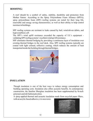 ROOFING:
A roof should be a symbol of safety, stability, durability and protection from
Mother Nature. According to the Spray Polyurethane Foam Alliance (SPFA),
spray polyurethane foam (SPF) roofing systems are noted for their long life,
renewable and energy saving characteristics, as well as their ability to help control
moistureinbuildings.
SPF roofing systems are resistant to leaks caused by hail, wind-driven debris, and
highwindblow-off.
The SPF’s wind uplift resistance exceeded the capacity of UL’s equipment -
validatingSPFroofingsystems’excellentwindup-liftresistance.
SPF eliminates thermal bridging by providing a continuous layer of insulation over
existing thermal bridges in the roof deck. Also, SPF roofing systems typically are
coated with light colored, reflective coating, which reduces the amount of heat
transportedinsidethebuildingthroughthermalbridges.
INSULATION
Though insulation is one of the best ways to reduce energy consumption and
building operating costs. Insulation also offers acoustic benefits. In contemporary
construction, the familiar fiberglass insulation has been supplemented by hi-tech
polymersandold-fashionedcotton.
A spray-applied thermal and acoustic insulation made from recycled paper fibers,
with an acrylic-basedadhesive,it is non-toxic.
12
 